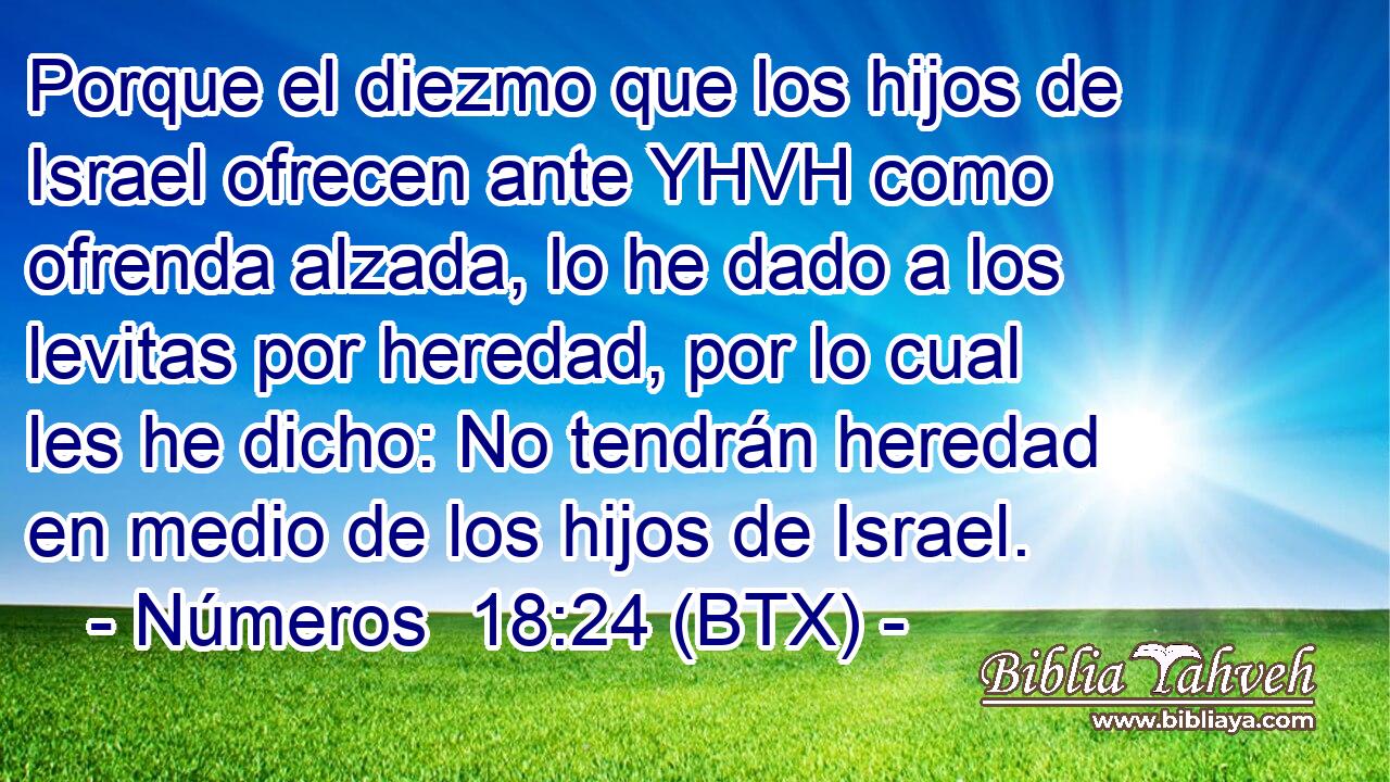 Porque el diezmo que los hijos de Israel ofrecen ante YHVH como ofrenda alzada, lo he dado a los levitas por heredad, por lo cual les he dicho: No tendrán heredad en medio de los hijos de Israel.