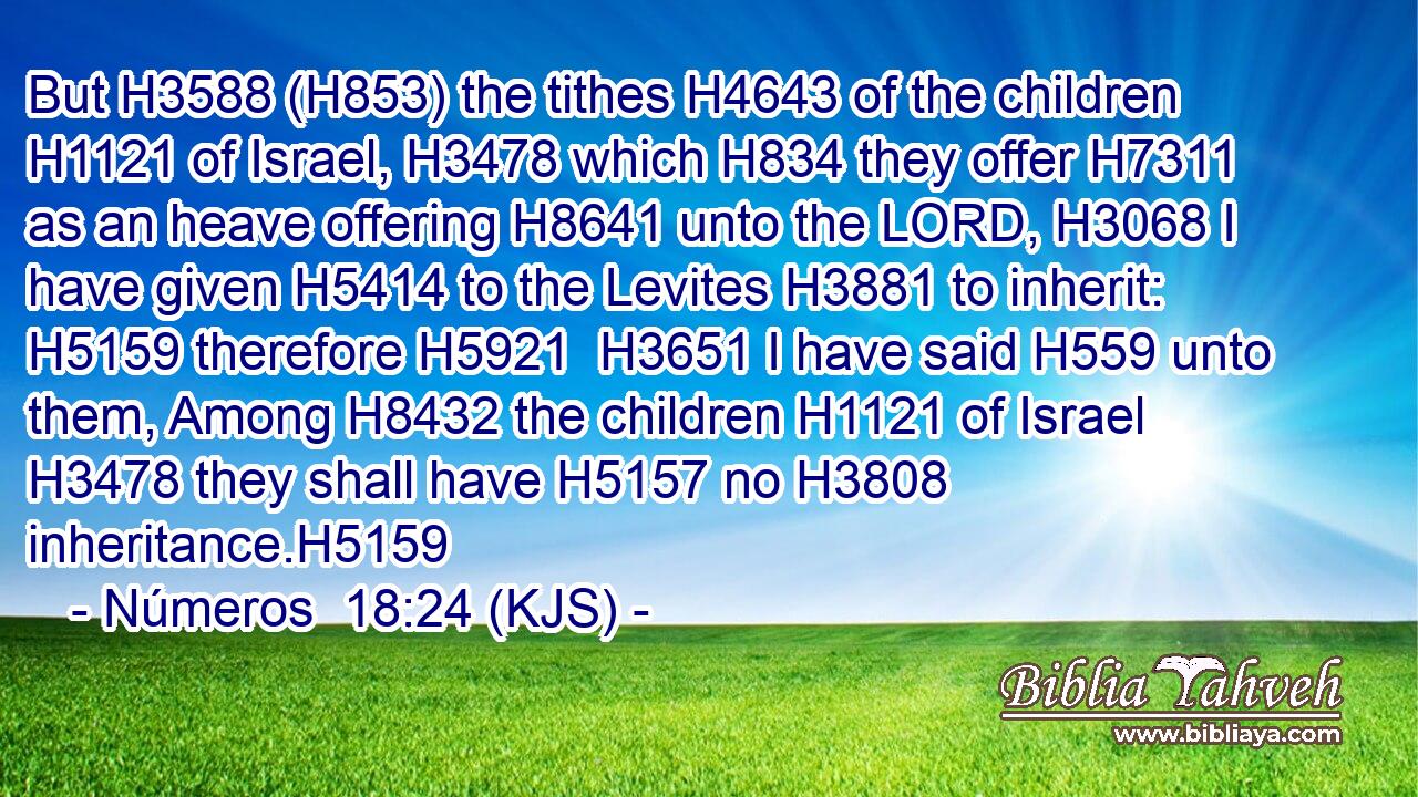 But H3588 (H853) the tithes H4643 of the children H1121 of Israel, H3478 which H834 they offer H7311 as an heave offering H8641 unto the LORD, H3068 I have given H5414 to the Levites H3881 to inherit: H5159 therefore H5921  H3651 I have said H559 unto them, Among H8432 the children H1121 of Israel H3478 they shall have H5157 no H3808 inheritance.H5159