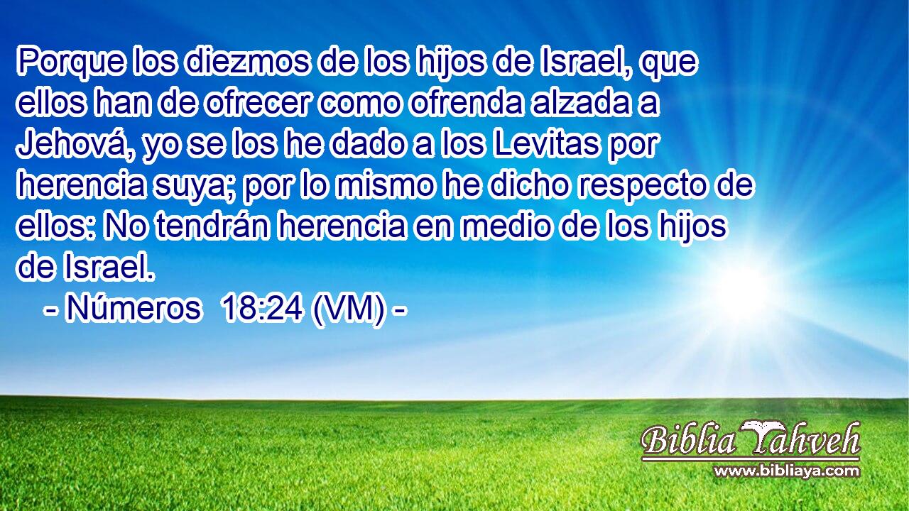  Porque los diezmos de los hijos de Israel, que ellos han de ofrecer como ofrenda alzada a Jehová, yo se los he dado a los Levitas por herencia suya; por lo mismo he dicho respecto de ellos: No tendrán herencia en medio de los hijos de Israel. 