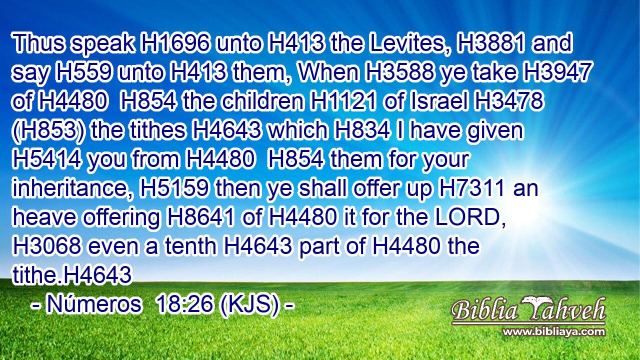 Thus speak H1696 unto H413 the Levites, H3881 and say H559 unto H413 them, When H3588 ye take H3947 of H4480  H854 the children H1121 of Israel H3478 (H853) the tithes H4643 which H834 I have given H5414 you from H4480  H854 them for your inheritance, H5159 then ye shall offer up H7311 an heave offering H8641 of H4480 it for the LORD, H3068 even a tenth H4643 part of H4480 the tithe.H4643
