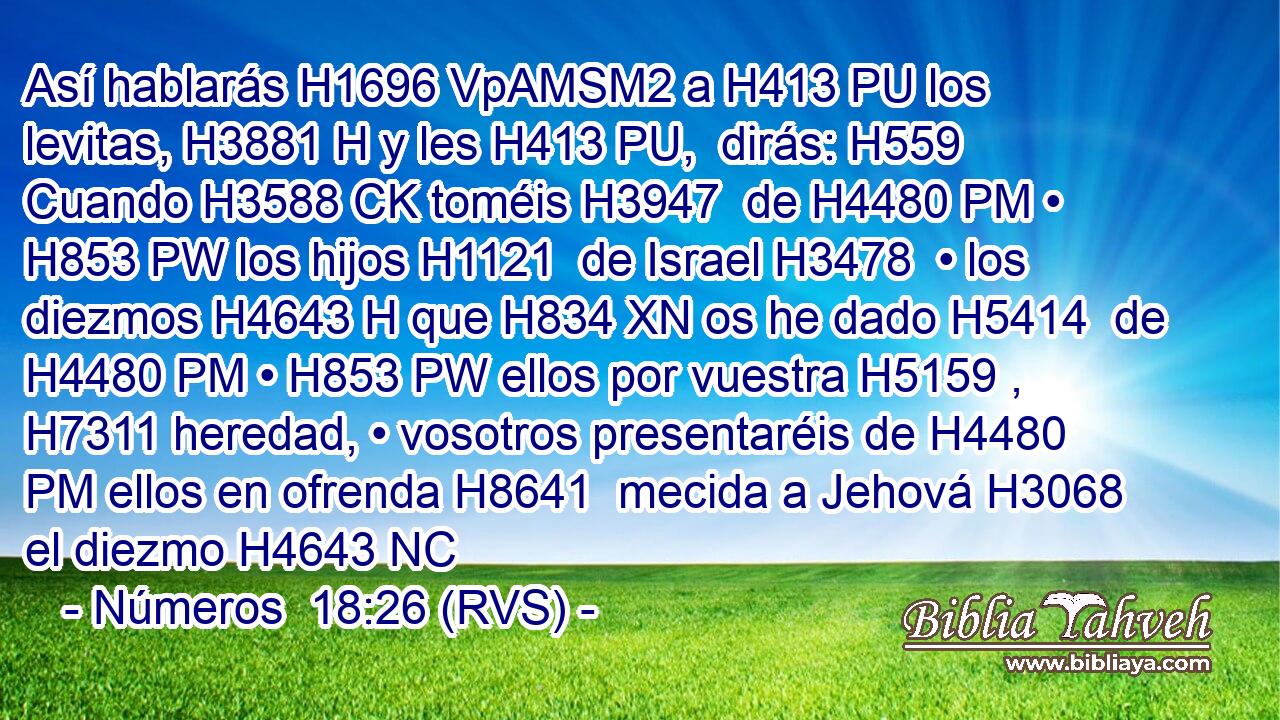 Así hablarás H1696 VpAMSM2 a H413 PU los levitas, H3881 H y les H413 PU,  dirás: H559  Cuando H3588 CK toméis H3947  de H4480 PM • H853 PW los hijos H1121  de Israel H3478  • los diezmos H4643 H que H834 XN os he dado H5414  de H4480 PM • H853 PW ellos por vuestra H5159 ,  H7311 heredad, • vosotros presentaréis de H4480 PM ellos en ofrenda H8641  mecida a Jehová H3068  el diezmo H4643 NC