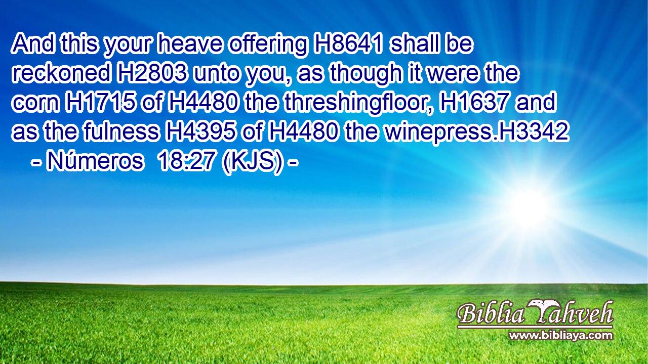 And this your heave offering H8641 shall be reckoned H2803 unto you, as though it were the corn H1715 of H4480 the threshingfloor, H1637 and as the fulness H4395 of H4480 the winepress.H3342