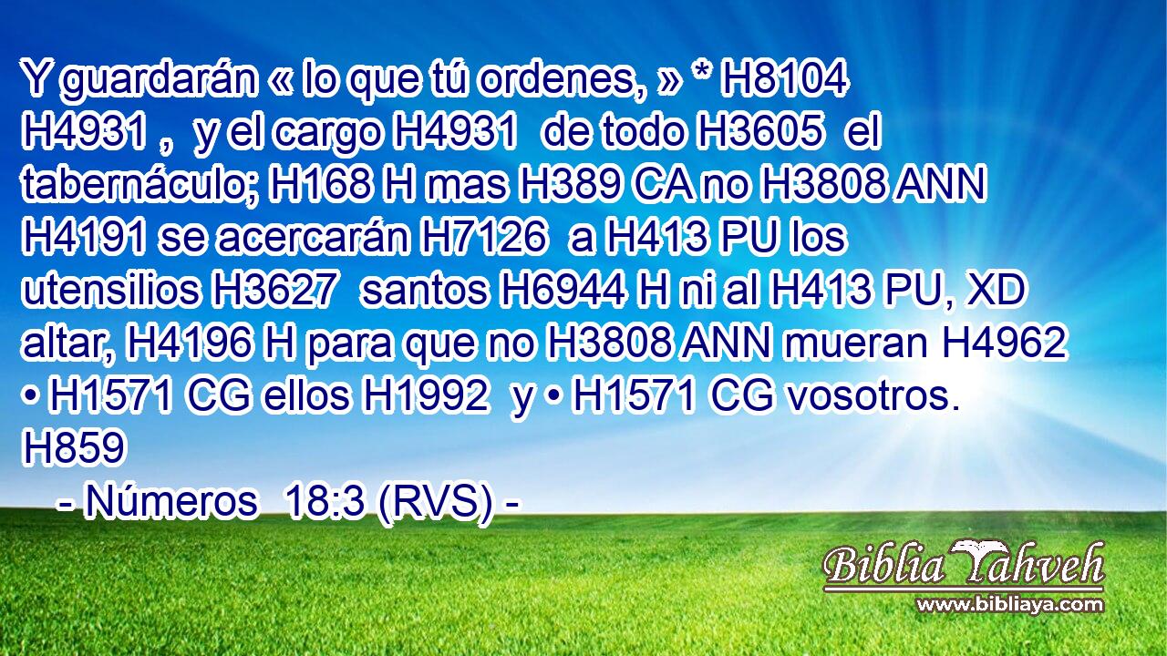 Y guardarán « lo que tú ordenes, » * H8104 H4931 ,  y el cargo H4931  de todo H3605  el tabernáculo; H168 H mas H389 CA no H3808 ANN H4191 se acercarán H7126  a H413 PU los utensilios H3627  santos H6944 H ni al H413 PU, XD altar, H4196 H para que no H3808 ANN mueran H4962  • H1571 CG ellos H1992  y • H1571 CG vosotros. H859  
