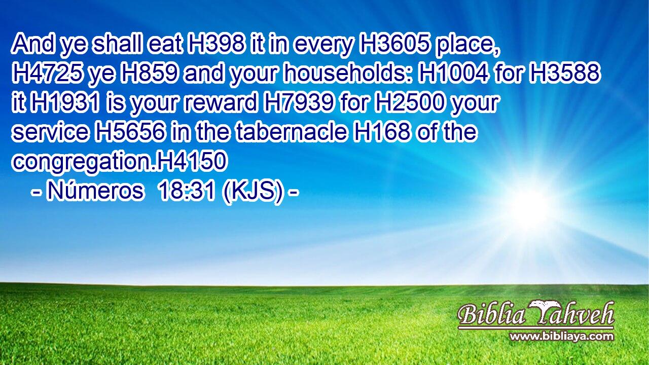 And ye shall eat H398 it in every H3605 place, H4725 ye H859 and your households: H1004 for H3588 it H1931 is your reward H7939 for H2500 your service H5656 in the tabernacle H168 of the congregation.H4150