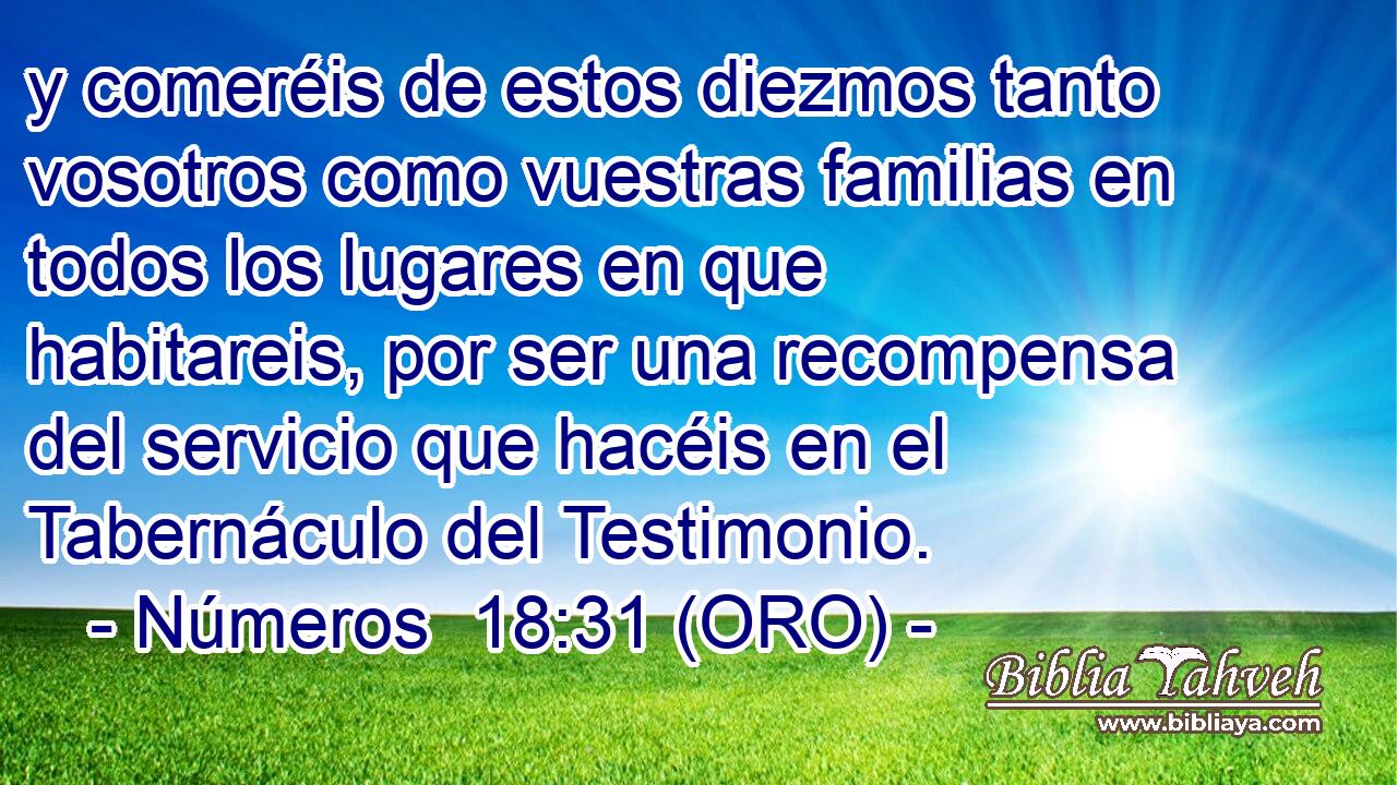 y comeréis de estos diezmos tanto vosotros como vuestras familias en todos los lugares en que habitareis, por ser una recompensa del servicio que hacéis en el Tabernáculo del Testimonio. 