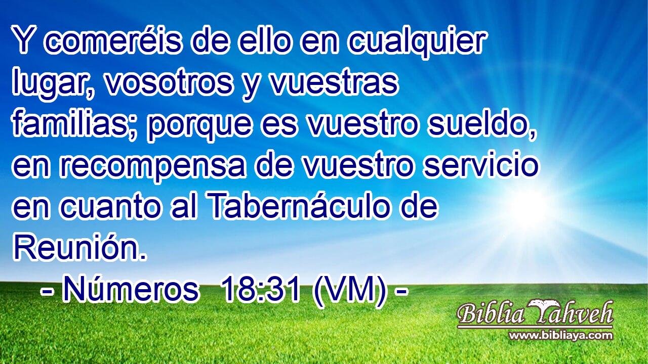  Y comeréis de ello en cualquier lugar, vosotros y vuestras familias; porque es vuestro sueldo, en recompensa de vuestro servicio en cuanto al Tabernáculo de Reunión. 