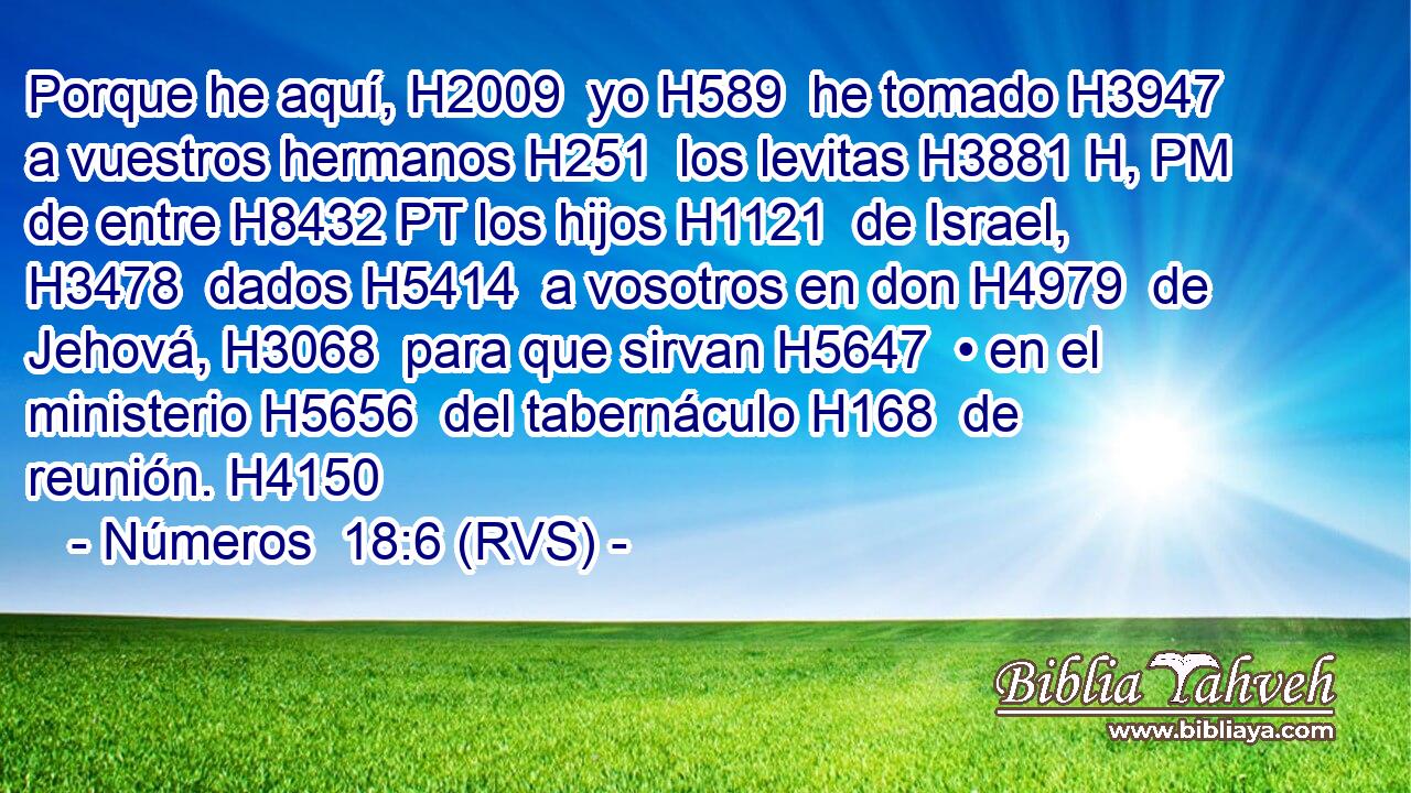 Porque he aquí, H2009  yo H589  he tomado H3947  a vuestros hermanos H251  los levitas H3881 H, PM de entre H8432 PT los hijos H1121  de Israel, H3478  dados H5414  a vosotros en don H4979  de Jehová, H3068  para que sirvan H5647  • en el ministerio H5656  del tabernáculo H168  de reunión. H4150  
