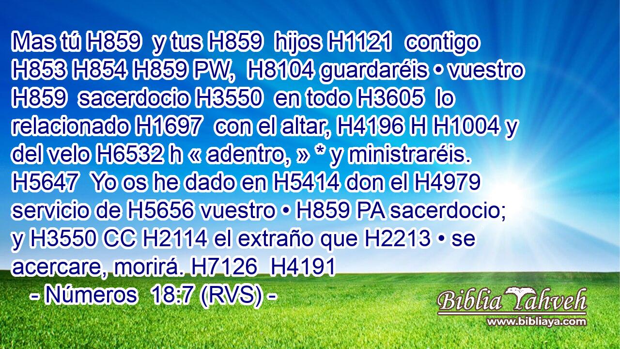 Mas tú H859  y tus H859  hijos H1121  contigo H853 H854 H859 PW,  H8104 guardaréis • vuestro H859  sacerdocio H3550  en todo H3605  lo relacionado H1697  con el altar, H4196 H H1004 y del velo H6532 h « adentro, » * y ministraréis. H5647  Yo os he dado en H5414 don el H4979 servicio de H5656 vuestro • H859 PA sacerdocio; y H3550 CC H2114 el extraño que H2213 • se acercare, morirá. H7126  H4191