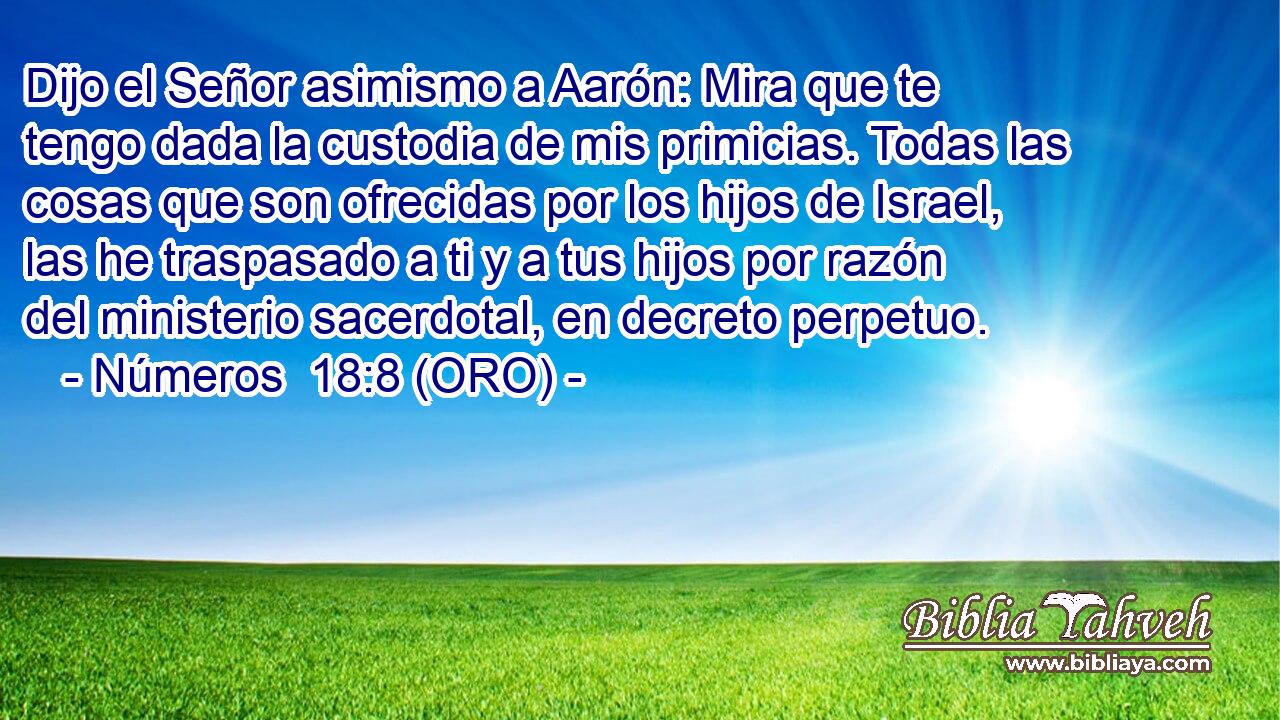  Dijo el Señor asimismo a Aarón: Mira que te tengo dada la custodia de mis primicias. Todas las cosas que son ofrecidas por los hijos de Israel, las he traspasado a ti y a tus hijos por razón del ministerio sacerdotal, en decreto perpetuo. 