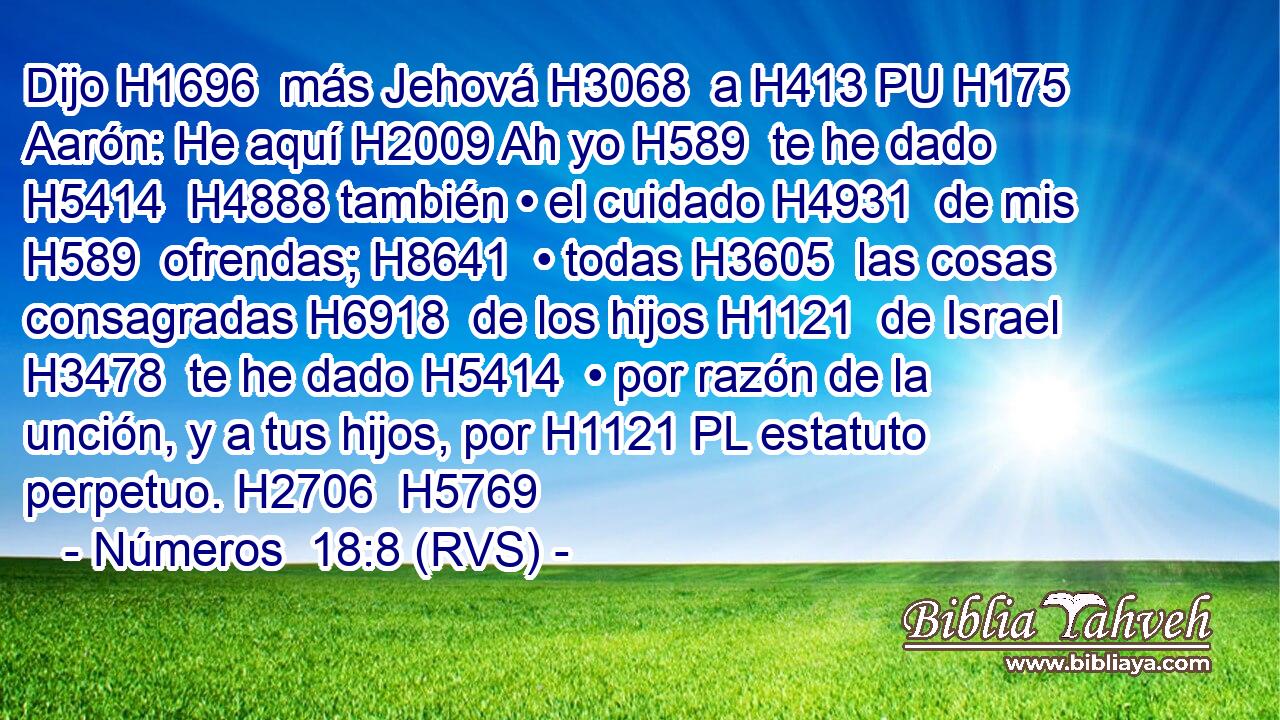Dijo H1696  más Jehová H3068  a H413 PU H175 Aarón: He aquí H2009 Ah yo H589  te he dado H5414  H4888 también • el cuidado H4931  de mis H589  ofrendas; H8641  • todas H3605  las cosas consagradas H6918  de los hijos H1121  de Israel H3478  te he dado H5414  • por razón de la unción, y a tus hijos, por H1121 PL estatuto perpetuo. H2706  H5769 