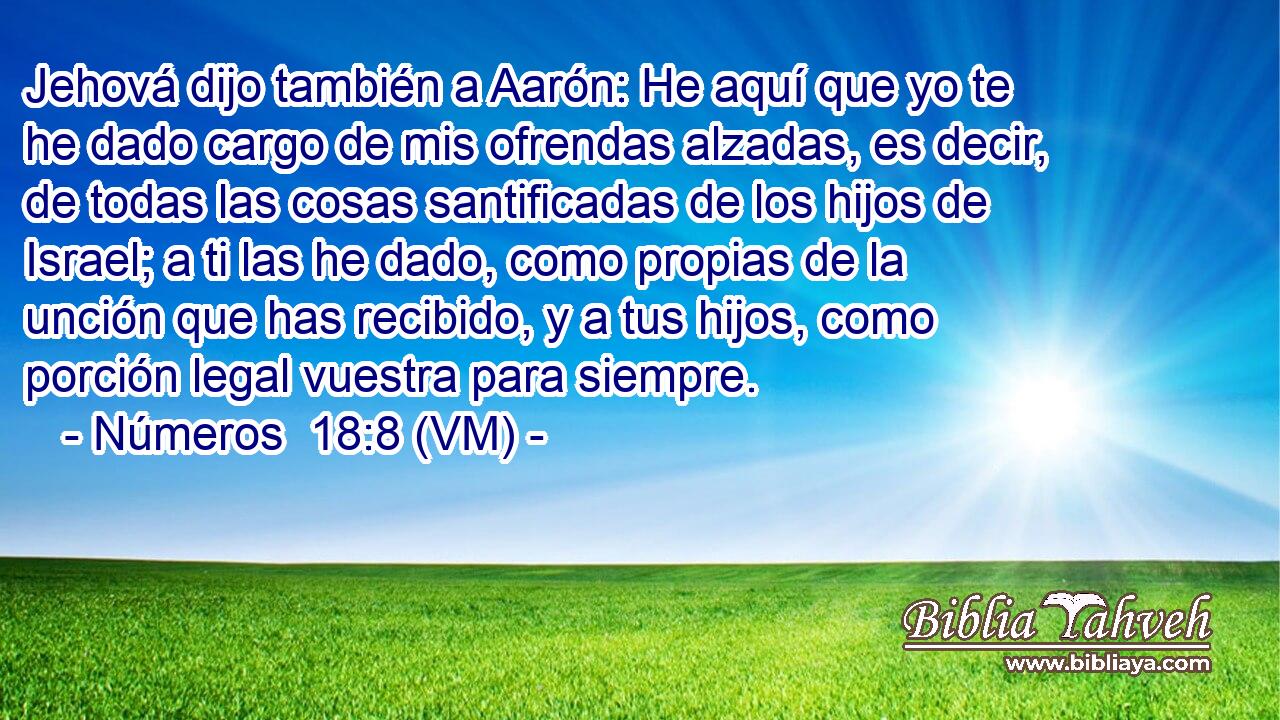  Jehová dijo también a Aarón: He aquí que yo te he dado cargo de mis ofrendas alzadas, es decir, de todas las cosas santificadas de los hijos de Israel; a ti las he dado, como propias de la unción que has recibido, y a tus hijos, como porción legal vuestra para siempre. 
