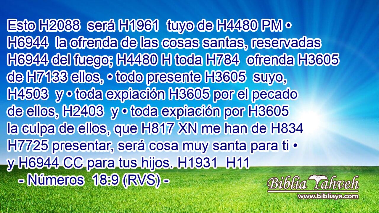 Esto H2088  será H1961  tuyo de H4480 PM • H6944  la ofrenda de las cosas santas, reservadas H6944 del fuego; H4480 H toda H784  ofrenda H3605  de H7133 ellos, • todo presente H3605  suyo, H4503  y • toda expiación H3605 por el pecado de ellos, H2403  y • toda expiación por H3605 la culpa de ellos, que H817 XN me han de H834 H7725 presentar, será cosa muy santa para ti • y H6944 CC para tus hijos. H1931  H11