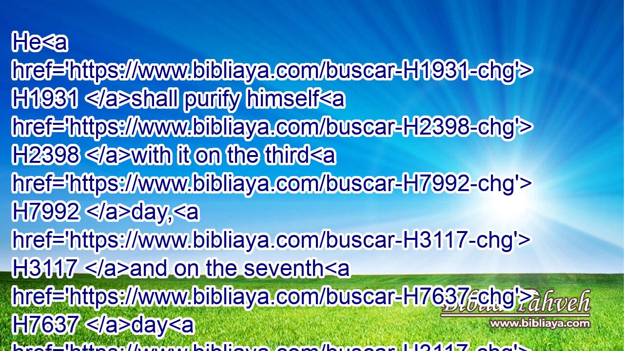 He H1931 shall purify himself H2398 with it on the third H7992 day, H3117 and on the seventh H7637 day H3117 he shall be clean: H2891 but if H518 he purify not himself H2398  H3808 the third H7992 day, H3117 then the seventh H7637 day H3117 he shall not H3808 be clean.H2891