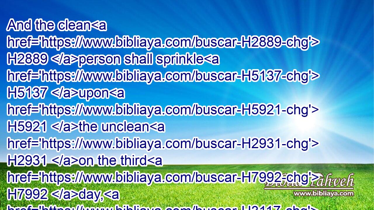 And the clean H2889 person shall sprinkle H5137 upon H5921 the unclean H2931 on the third H7992 day, H3117 and on the seventh H7637 day: H3117 and on the seventh H7637 day H3117 he shall purify H2398 himself, and wash H3526 his clothes, H899 and bathe H7364 himself in water, H4325 and shall be clean H2891 at even.H6153
