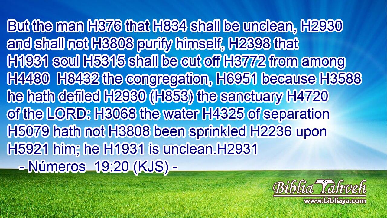 But the man H376 that H834 shall be unclean, H2930 and shall not H3808 purify himself, H2398 that H1931 soul H5315 shall be cut off H3772 from among H4480  H8432 the congregation, H6951 because H3588 he hath defiled H2930 (H853) the sanctuary H4720 of the LORD: H3068 the water H4325 of separation H5079 hath not H3808 been sprinkled H2236 upon H5921 him; he H1931 is unclean.H2931
