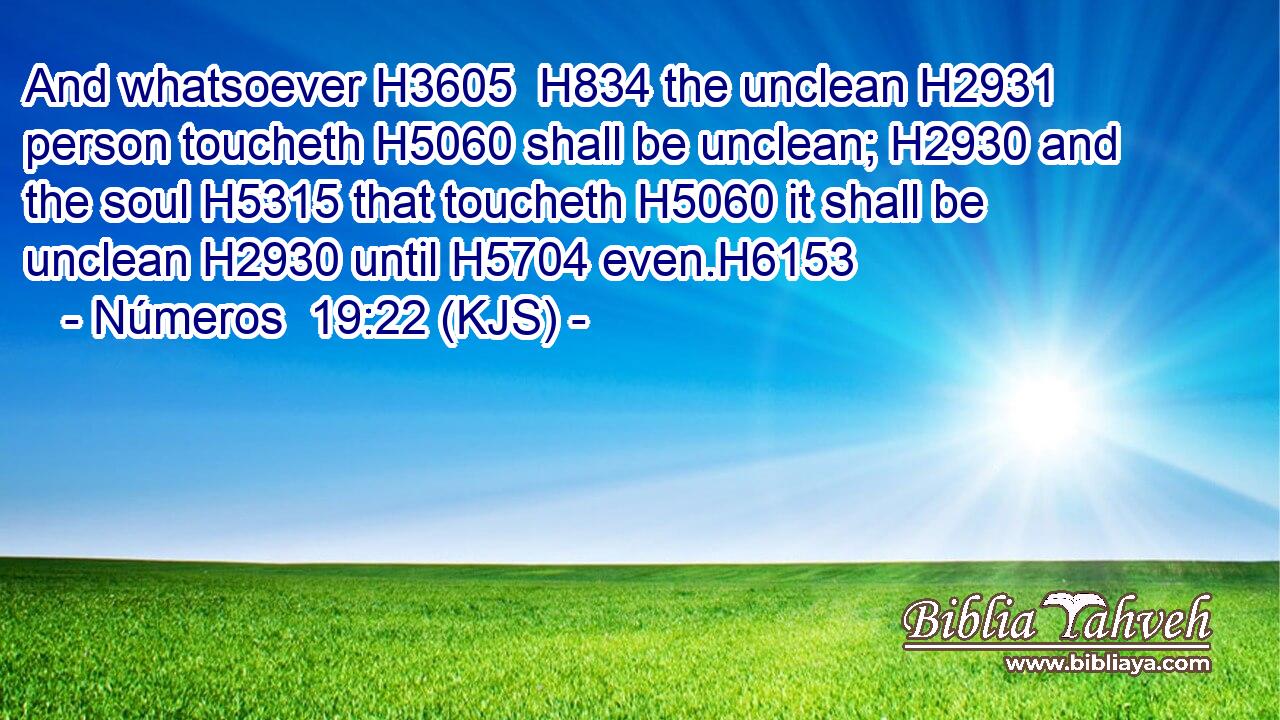 And whatsoever H3605  H834 the unclean H2931 person toucheth H5060 shall be unclean; H2930 and the soul H5315 that toucheth H5060 it shall be unclean H2930 until H5704 even.H6153