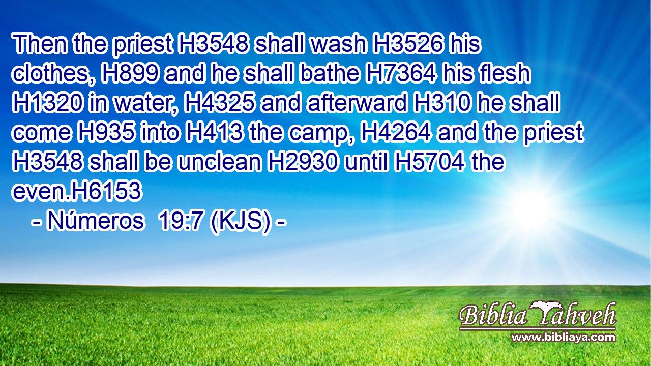 Then the priest H3548 shall wash H3526 his clothes, H899 and he shall bathe H7364 his flesh H1320 in water, H4325 and afterward H310 he shall come H935 into H413 the camp, H4264 and the priest H3548 shall be unclean H2930 until H5704 the even.H6153