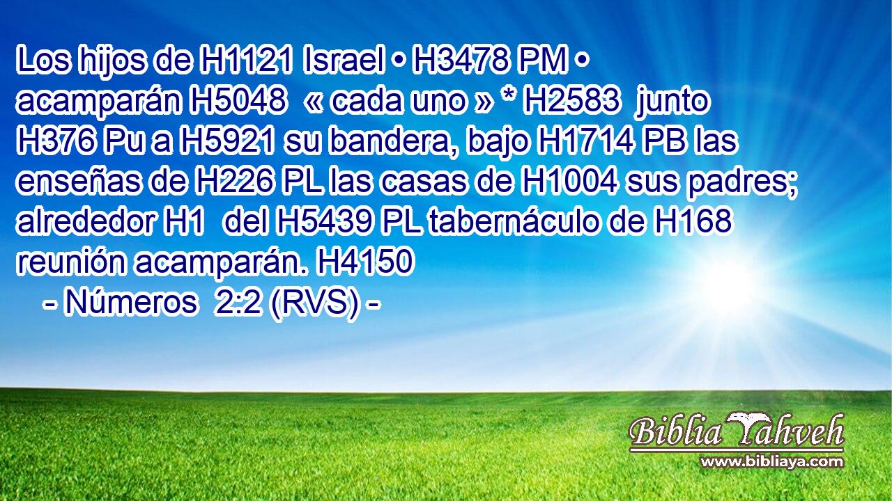 Los hijos de H1121 Israel • H3478 PM • acamparán H5048  « cada uno » * H2583  junto H376 Pu a H5921 su bandera, bajo H1714 PB las enseñas de H226 PL las casas de H1004 sus padres; alrededor H1  del H5439 PL tabernáculo de H168 reunión acamparán. H4150  