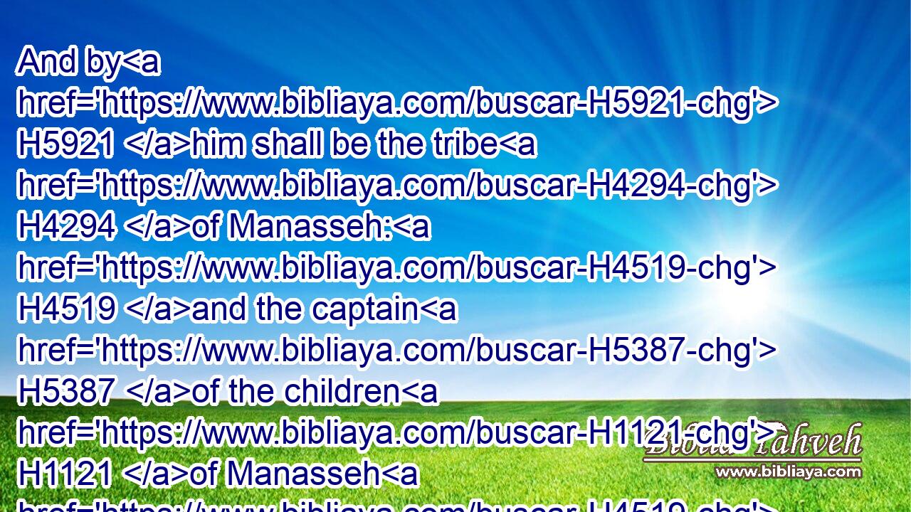 And by H5921 him shall be the tribe H4294 of Manasseh: H4519 and the captain H5387 of the children H1121 of Manasseh H4519 shall be Gamaliel H1583 the son H1121 of Pedahzur.H6301