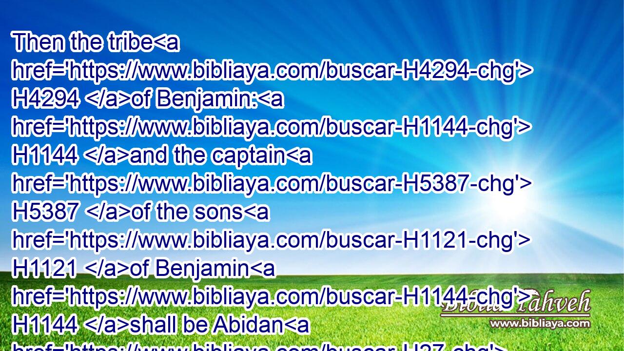 Then the tribe H4294 of Benjamin: H1144 and the captain H5387 of the sons H1121 of Benjamin H1144 shall be Abidan H27 the son H1121 of Gideoni.H1441