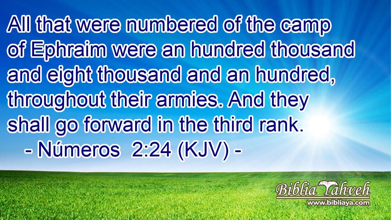 All that were numbered of the camp of Ephraim were an hundred thousand and eight thousand and an hundred, throughout their armies. And they shall go forward in the third rank.