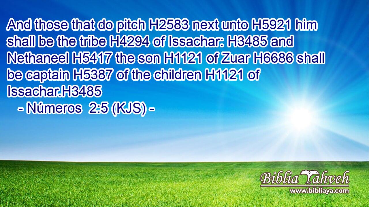 And those that do pitch H2583 next unto H5921 him shall be the tribe H4294 of Issachar: H3485 and Nethaneel H5417 the son H1121 of Zuar H6686 shall be captain H5387 of the children H1121 of Issachar.H3485