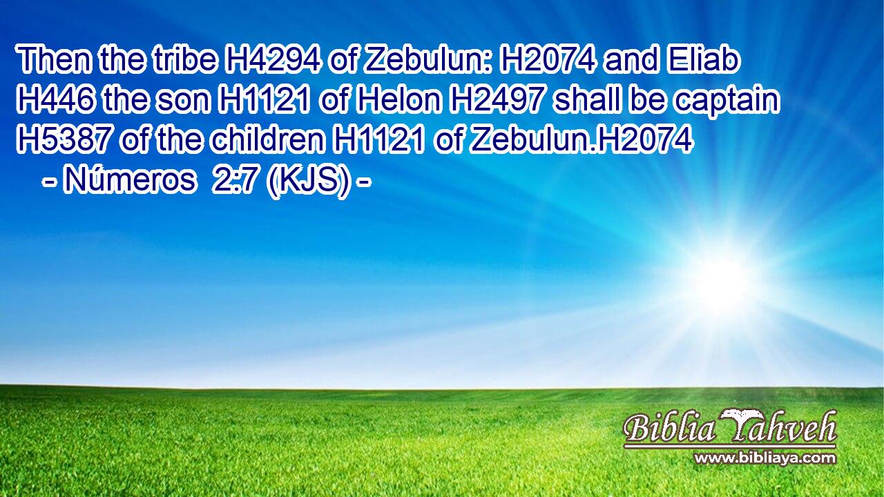 Then the tribe H4294 of Zebulun: H2074 and Eliab H446 the son H1121 of Helon H2497 shall be captain H5387 of the children H1121 of Zebulun.H2074