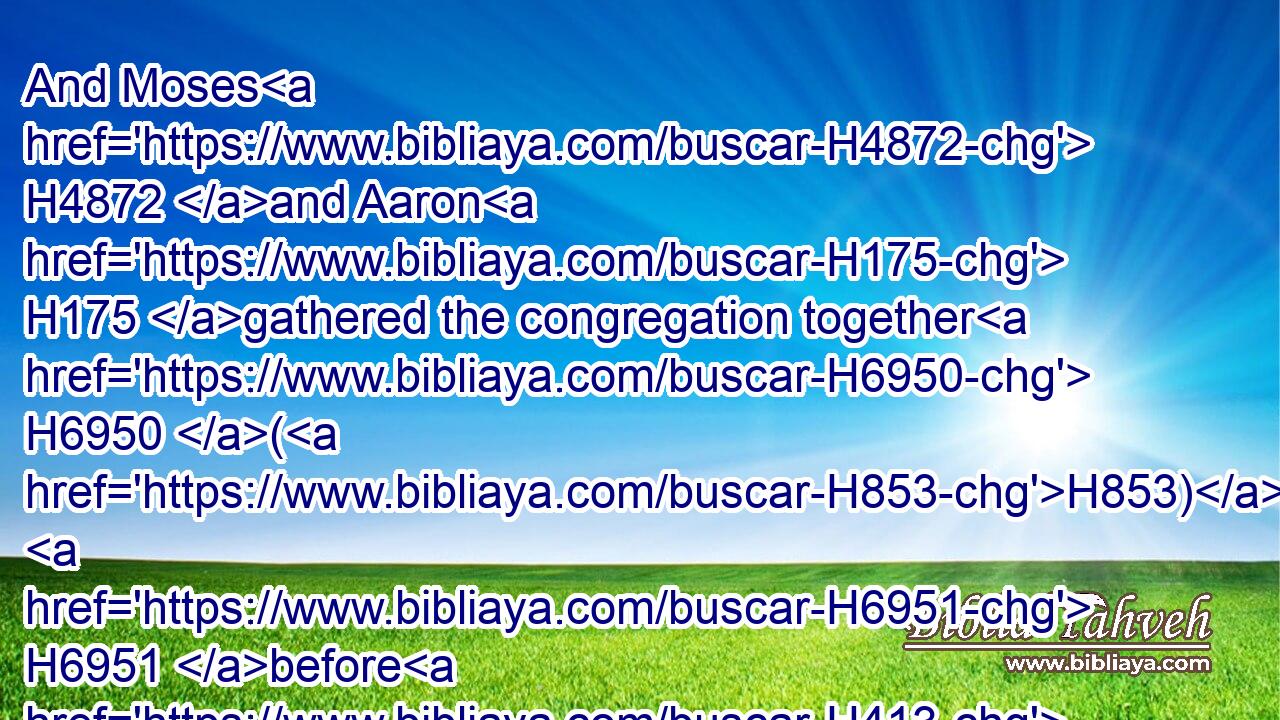And Moses H4872 and Aaron H175 gathered the congregation together H6950 (H853)  H6951 before H413  H6440 the rock, H5553 and he said H559 unto them, Hear H8085 now, H4994 ye rebels; H4784 must we fetch H3318 you water H4325 out of H4480 this H2088 rock?H5553