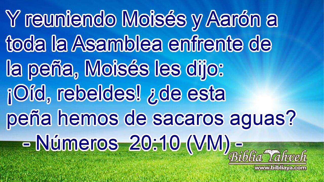  Y reuniendo Moisés y Aarón a toda la Asamblea enfrente de la peña, Moisés les dijo: ¡Oíd, rebeldes! ¿de esta peña hemos de sacaros aguas? 