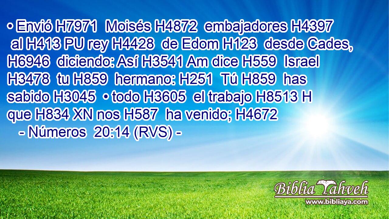 • Envió H7971  Moisés H4872  embajadores H4397  al H413 PU rey H4428  de Edom H123  desde Cades, H6946  diciendo: Así H3541 Am dice H559  Israel H3478  tu H859  hermano: H251  Tú H859  has sabido H3045  • todo H3605  el trabajo H8513 H que H834 XN nos H587  ha venido; H4672  