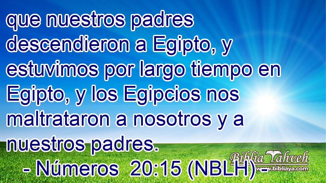  que nuestros padres descendieron a Egipto, y estuvimos por largo tiempo en Egipto, y los Egipcios nos maltrataron a nosotros y a nuestros padres. 