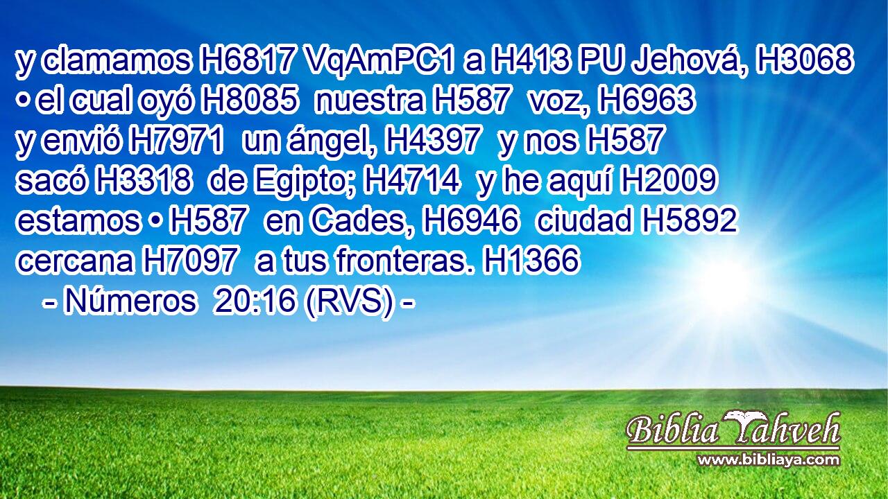 y clamamos H6817 VqAmPC1 a H413 PU Jehová, H3068  • el cual oyó H8085  nuestra H587  voz, H6963  y envió H7971  un ángel, H4397  y nos H587  sacó H3318  de Egipto; H4714  y he aquí H2009  estamos • H587  en Cades, H6946  ciudad H5892  cercana H7097  a tus fronteras. H1366  