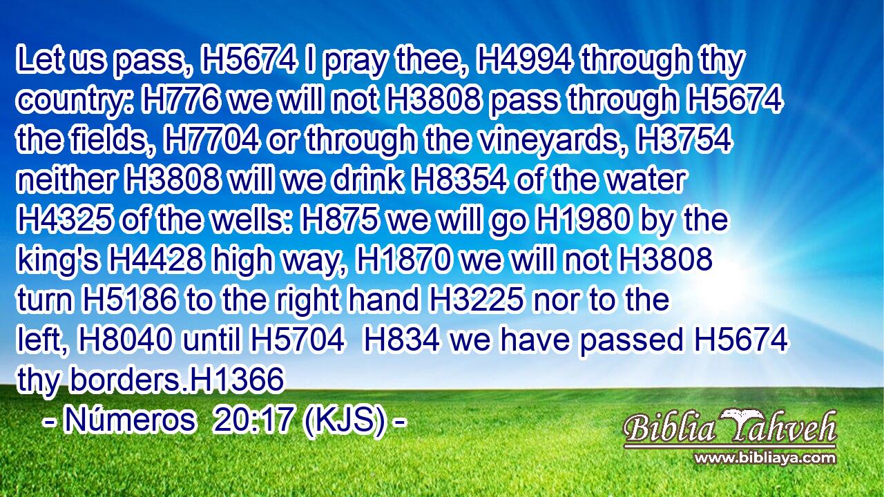 Let us pass, H5674 I pray thee, H4994 through thy country: H776 we will not H3808 pass through H5674 the fields, H7704 or through the vineyards, H3754 neither H3808 will we drink H8354 of the water H4325 of the wells: H875 we will go H1980 by the king's H4428 high way, H1870 we will not H3808 turn H5186 to the right hand H3225 nor to the left, H8040 until H5704  H834 we have passed H5674 thy borders.H1366