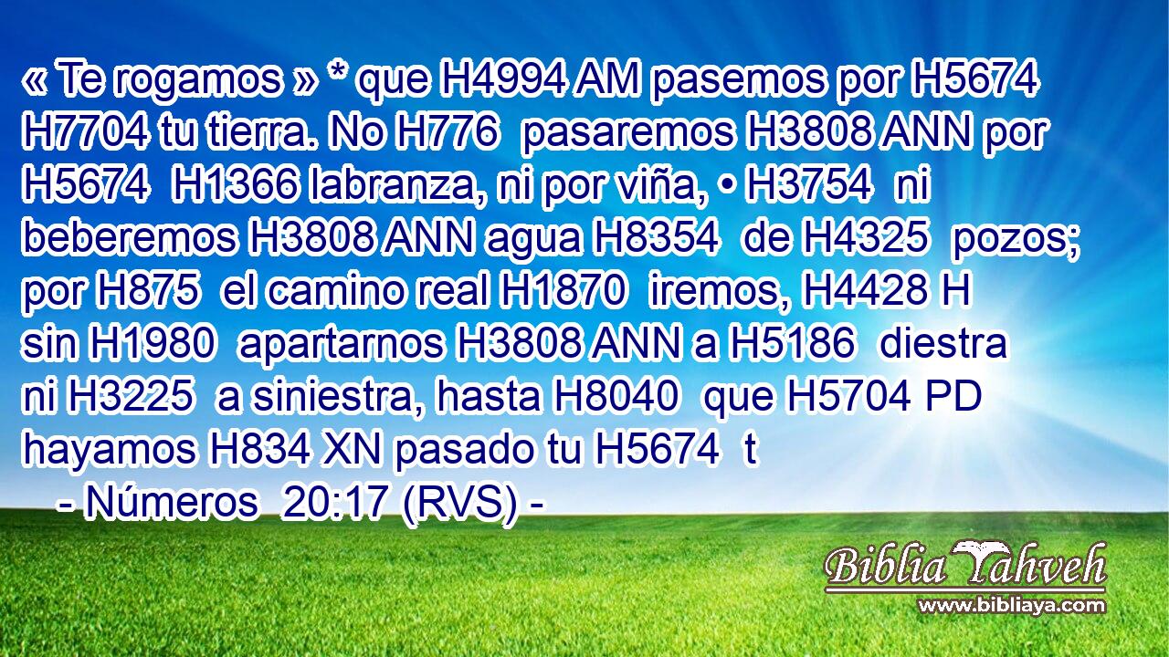 « Te rogamos » * que H4994 AM pasemos por H5674  H7704 tu tierra. No H776  pasaremos H3808 ANN por H5674  H1366 labranza, ni por viña, • H3754  ni beberemos H3808 ANN agua H8354  de H4325  pozos; por H875  el camino real H1870  iremos, H4428 H sin H1980  apartarnos H3808 ANN a H5186  diestra ni H3225  a siniestra, hasta H8040  que H5704 PD hayamos H834 XN pasado tu H5674  t