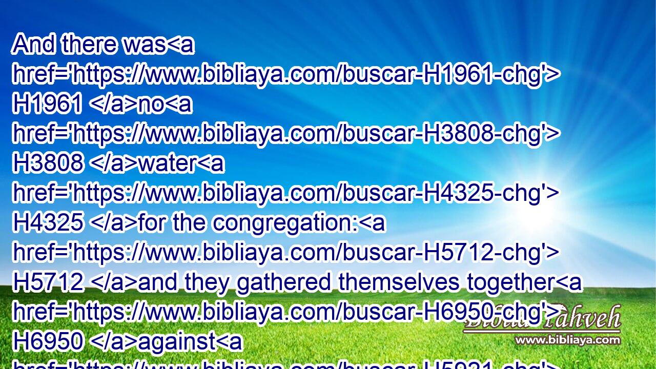 And there was H1961 no H3808 water H4325 for the congregation: H5712 and they gathered themselves together H6950 against H5921 Moses H4872 and against H5921 Aaron.H175