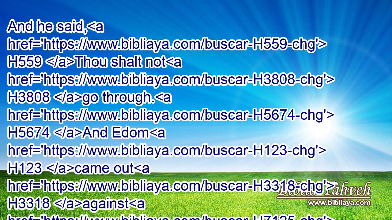 And he said, H559 Thou shalt not H3808 go through. H5674 And Edom H123 came out H3318 against H7125 him with much H3515 people, H5971 and with a strong H2389 hand.H3027