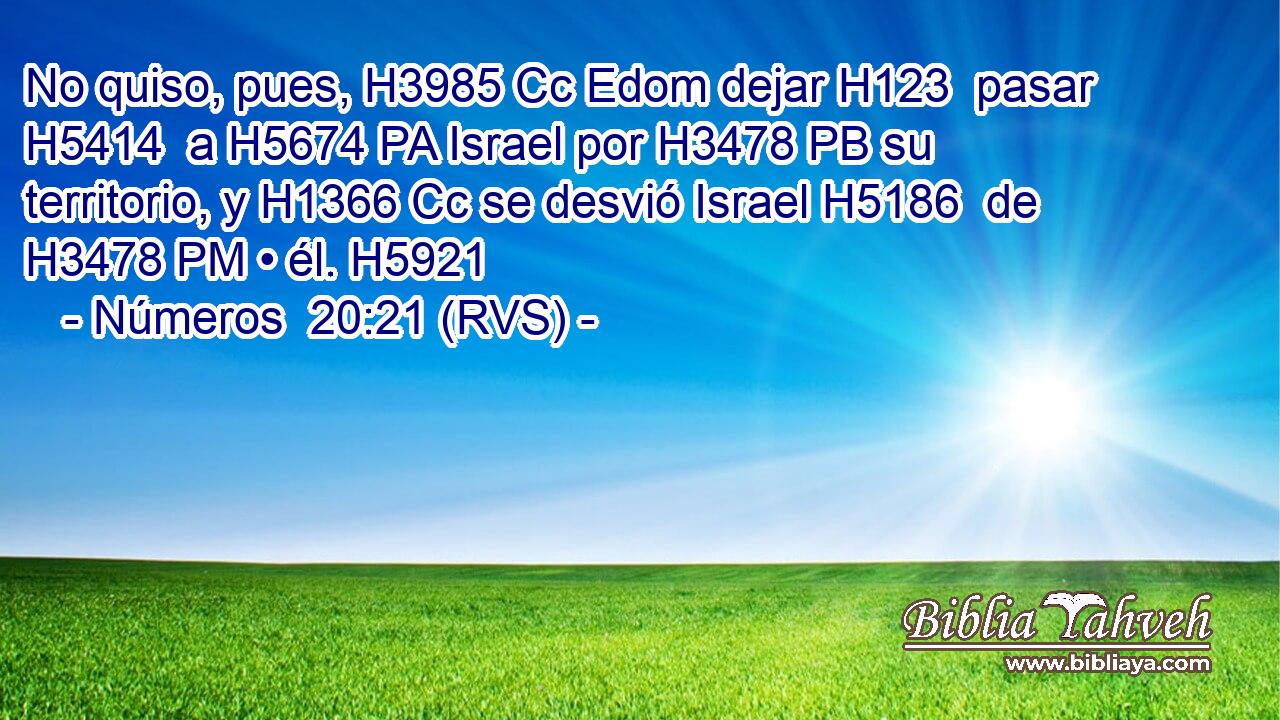 No quiso, pues, H3985 Cc Edom dejar H123  pasar H5414  a H5674 PA Israel por H3478 PB su territorio, y H1366 Cc se desvió Israel H5186  de H3478 PM • él. H5921  