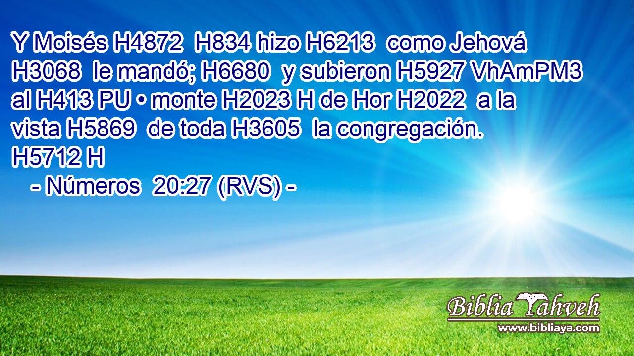 Y Moisés H4872  H834 hizo H6213  como Jehová H3068  le mandó; H6680  y subieron H5927 VhAmPM3 al H413 PU • monte H2023 H de Hor H2022  a la vista H5869  de toda H3605  la congregación. H5712 H 