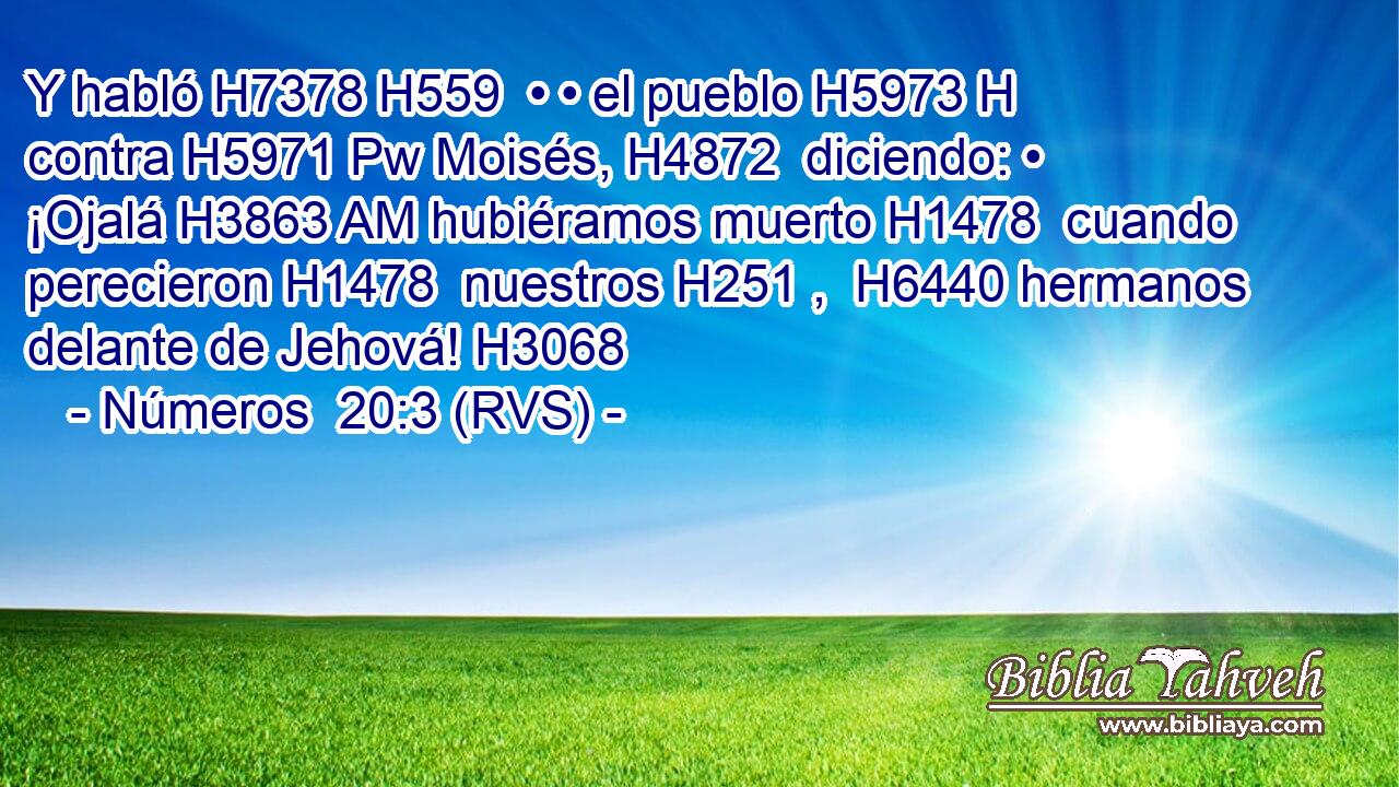 Y habló H7378 H559  • • el pueblo H5973 H contra H5971 Pw Moisés, H4872  diciendo: • ¡Ojalá H3863 AM hubiéramos muerto H1478  cuando perecieron H1478  nuestros H251 ,  H6440 hermanos delante de Jehová! H3068  