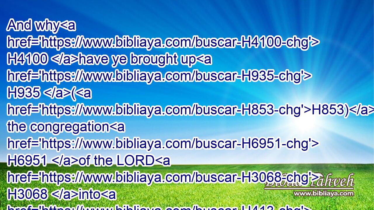 And why H4100 have ye brought up H935 (H853) the congregation H6951 of the LORD H3068 into H413 this H2088 wilderness, H4057 that we H587 and our cattle H1165 should die H4191 there?H8033