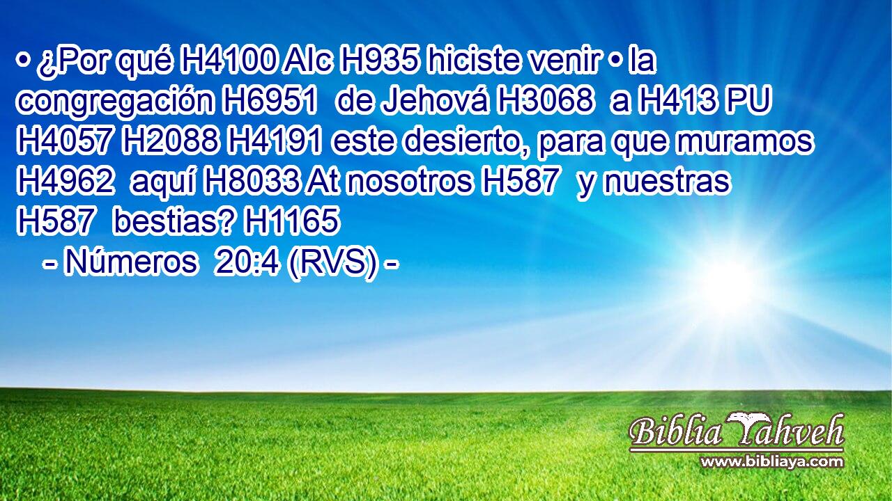 • ¿Por qué H4100 AIc H935 hiciste venir • la congregación H6951  de Jehová H3068  a H413 PU H4057 H2088 H4191 este desierto, para que muramos H4962  aquí H8033 At nosotros H587  y nuestras H587  bestias? H1165  