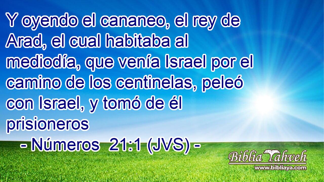 Y oyendo el cananeo, el rey de Arad, el cual habitaba al mediodía, que venía Israel por el camino de los centinelas, peleó con Israel, y tomó de él prisioneros