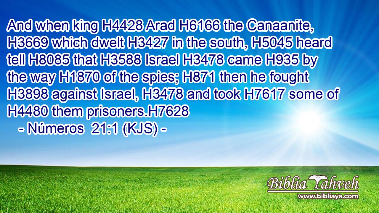 And when king H4428 Arad H6166 the Canaanite, H3669 which dwelt H3427 in the south, H5045 heard tell H8085 that H3588 Israel H3478 came H935 by the way H1870 of the spies; H871 then he fought H3898 against Israel, H3478 and took H7617 some of H4480 them prisoners.H7628