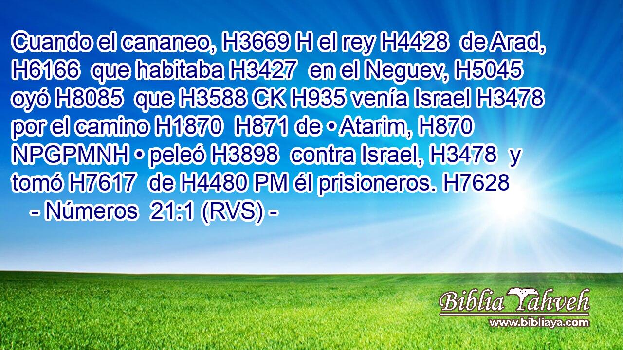 Cuando el cananeo, H3669 H el rey H4428  de Arad, H6166  que habitaba H3427  en el Neguev, H5045  oyó H8085  que H3588 CK H935 venía Israel H3478  por el camino H1870  H871 de • Atarim, H870 NPGPMNH • peleó H3898  contra Israel, H3478  y tomó H7617  de H4480 PM él prisioneros. H7628  