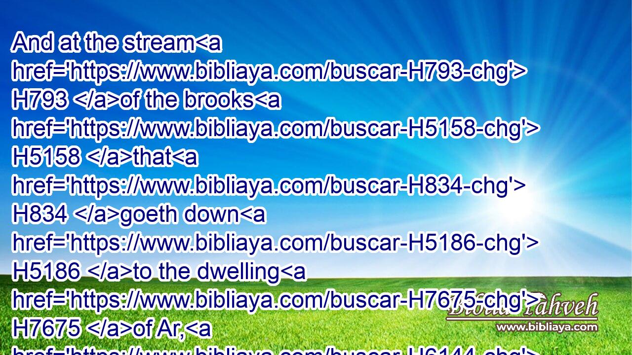 And at the stream H793 of the brooks H5158 that H834 goeth down H5186 to the dwelling H7675 of Ar, H6144 and lieth H8172 upon the border H1366 of Moab.H4124