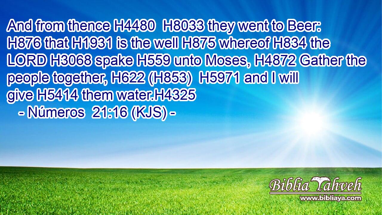 And from thence H4480  H8033 they went to Beer: H876 that H1931 is the well H875 whereof H834 the LORD H3068 spake H559 unto Moses, H4872 Gather the people together, H622 (H853)  H5971 and I will give H5414 them water.H4325