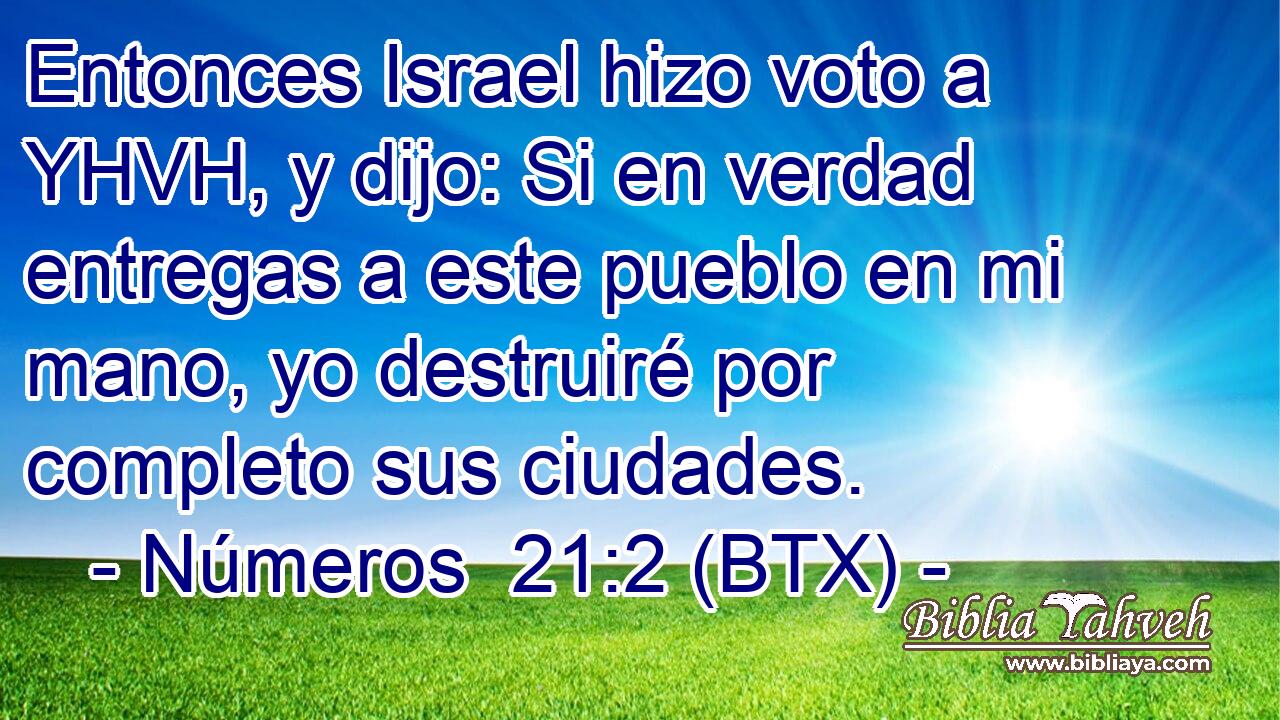 Entonces Israel hizo voto a YHVH, y dijo: Si en verdad entregas a este pueblo en mi mano, yo destruiré por completo sus ciudades.