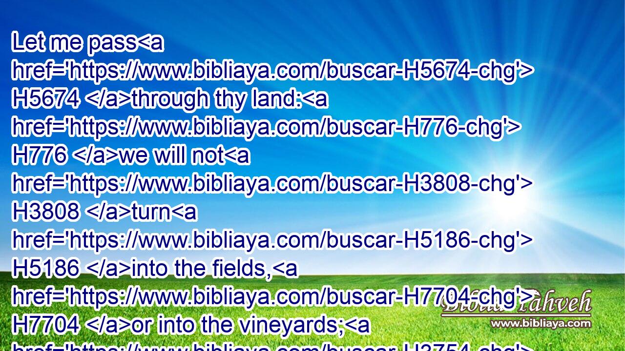 Let me pass H5674 through thy land: H776 we will not H3808 turn H5186 into the fields, H7704 or into the vineyards; H3754 we will not H3808 drink H8354 of the waters H4325 of the well: H875 but we will go along H1980 by the king's H4428 high way, H1870 until H5704  H834 we be past H5674 thy borders.H1366