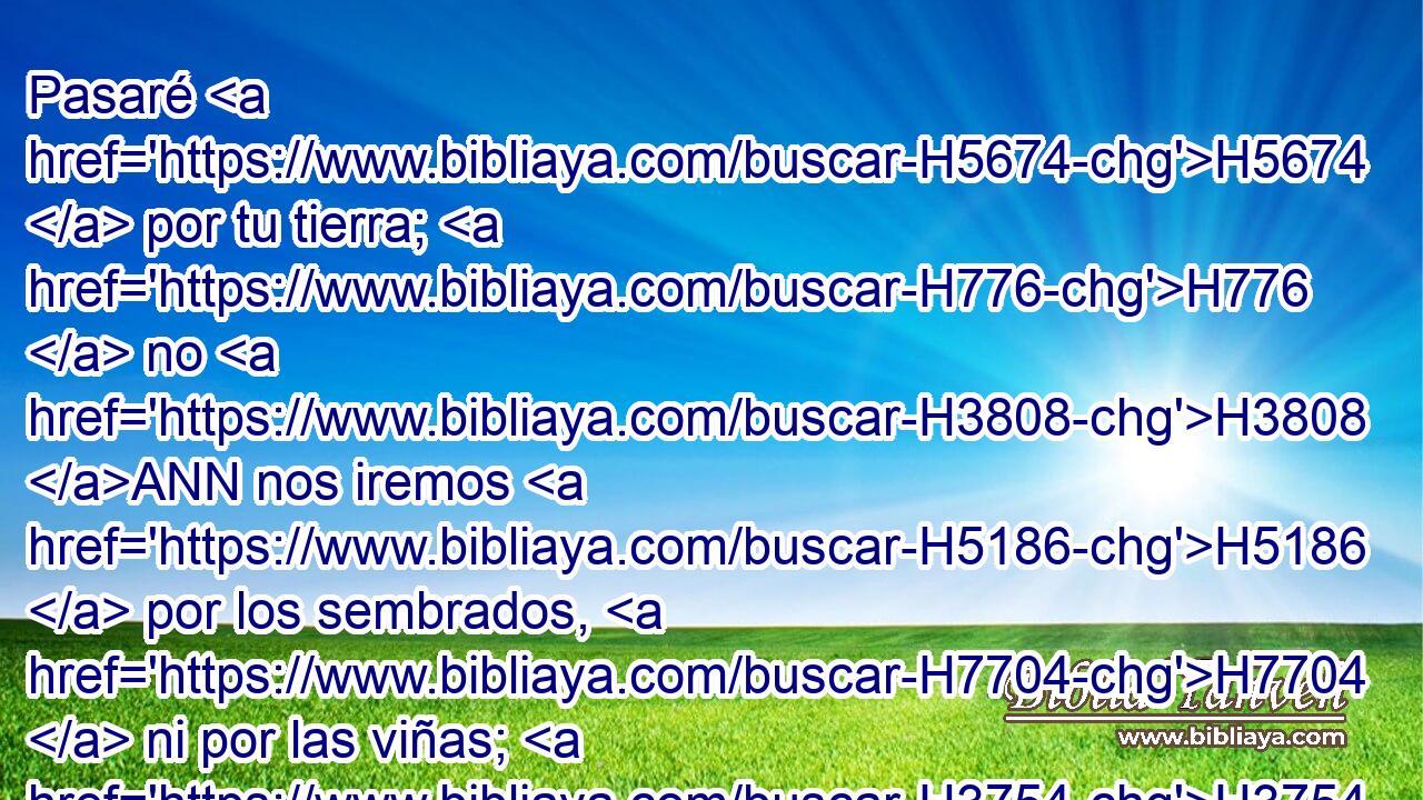 Pasaré H5674  por tu tierra; H776  no H3808 ANN nos iremos H5186  por los sembrados, H7704  ni por las viñas; H3754  no H3808 ANN beberemos H8354  las aguas H4325  de los pozos; H875  por el camino H1870  real H4428 H iremos, H1980  hasta H5704 PD que H834 XN pasemos H5674  tu territorio. H1366  
