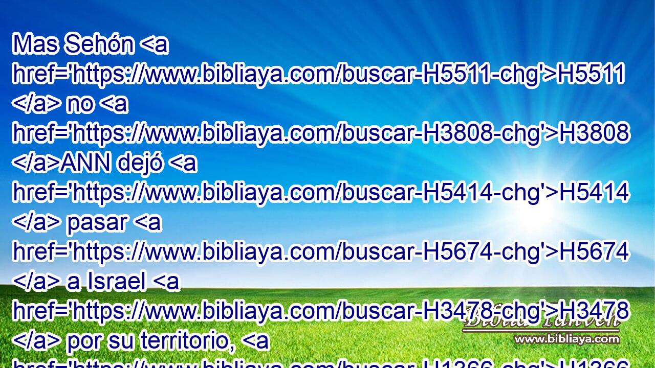 Mas Sehón H5511  no H3808 ANN dejó H5414  pasar H5674  a Israel H3478  por su territorio, H1366  sino que juntó H622  Sehón H5511  todo H3605  su pueblo H5971  y salió H3318  H7125 contra Israel H3478  en el desierto, H4057 HH H935 y vino a Jahaza H3096 -H y peleó H3898  contra Israel. H3478  
